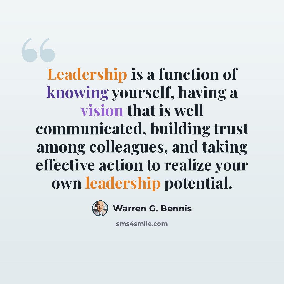 “Leadership is a function of knowing yourself, having a vision that is well communicated, building trust among colleagues, and taking effective action to realize your own leadership potential.” quote by Warren G. Bennis