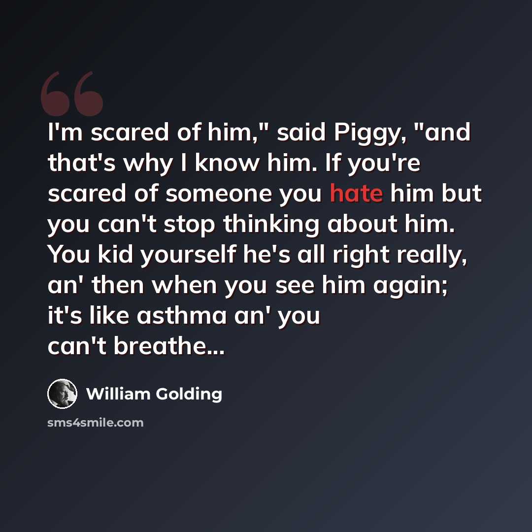 “I'm scared of him," said Piggy, "and that's why I know him. If you're scared of someone you hate him but you can't stop thinking about him. You kid yourself he's all right really, an' then when you see him again; it's like asthma an' you can't breathe...” quote by William Golding