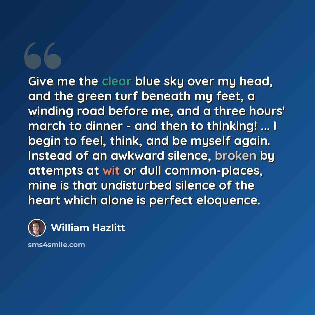 “Give me the clear blue sky over my head, and the green turf beneath my feet, a winding road before me, and a three hours' march to dinner - and then to thinking! ... I begin to feel, think, and be myself again. Instead of an awkward silence, broken by attempts at wit or dull common-places, mine is…” quote by William Hazlitt