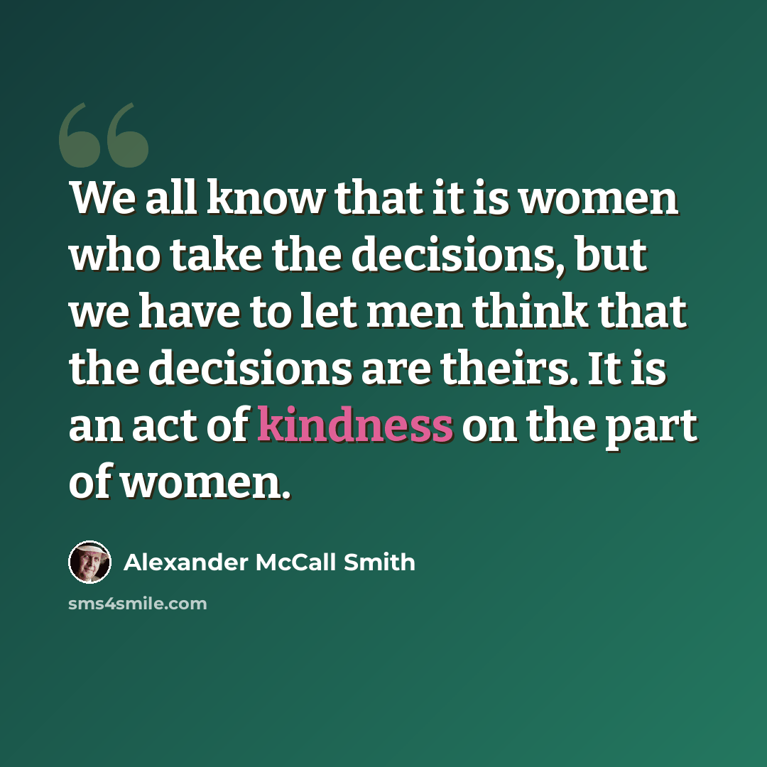 “We all know that it is women who take the decisions, but we have to let men think that the decisions are theirs. It is an act of kindness on the part of women.” quote by Alexander McCall Smith