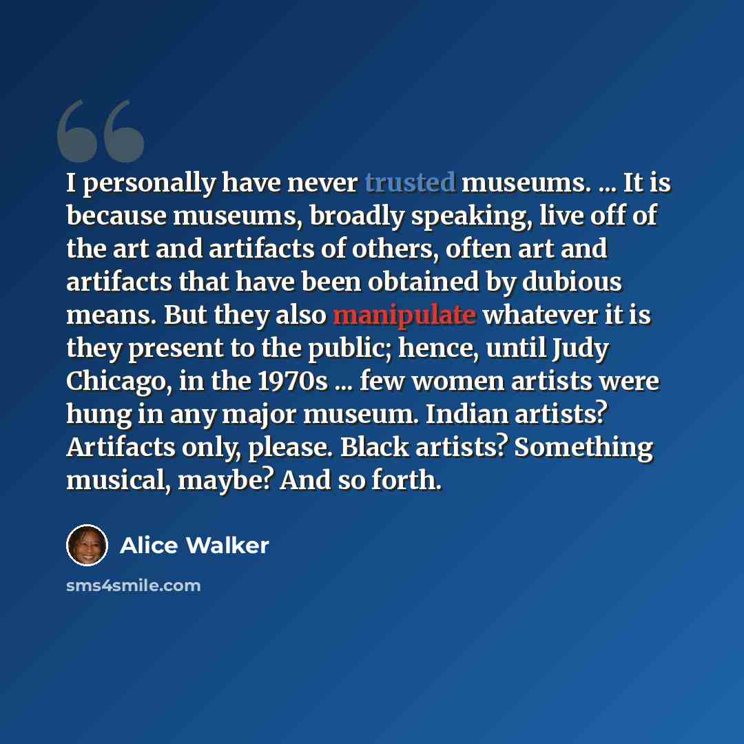 “I personally have never trusted museums. ... It is because museums, broadly speaking, live off of the art and artifacts of others, often art and artifacts that have been obtained by dubious means. But they also manipulate whatever it is they present to the public; hence, until Judy Chicago, in the…” quote by Alice Walker