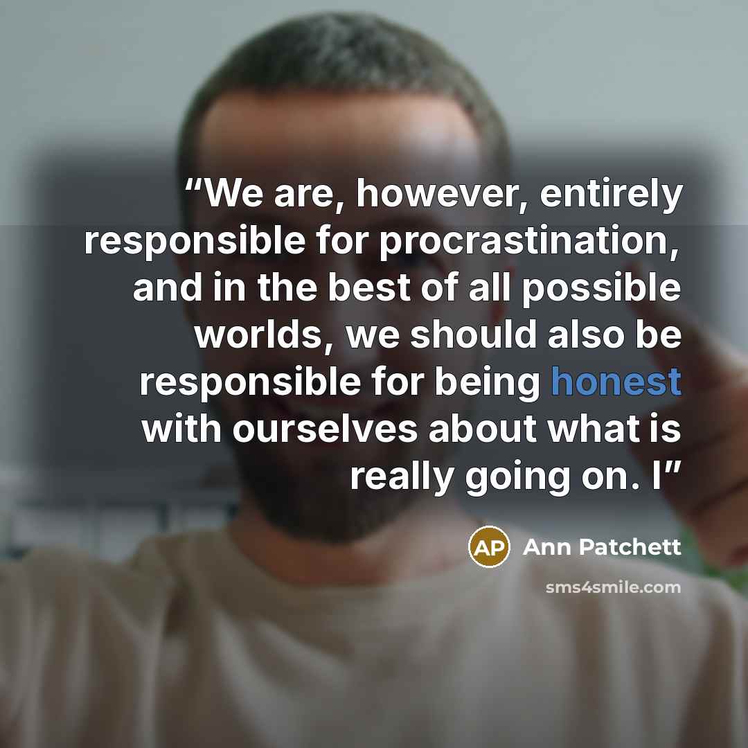 “We are, however, entirely responsible for procrastination, and in the best of all possible worlds, we should also be responsible for being honest with ourselves about what is really going on. I” quote by Ann Patchett