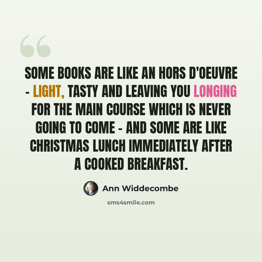 “Some books are like an hors d'oeuvre - light, tasty and leaving you longing for the main course which is never going to come - and some are like Christmas lunch immediately after a cooked breakfast.” quote by Ann Widdecombe