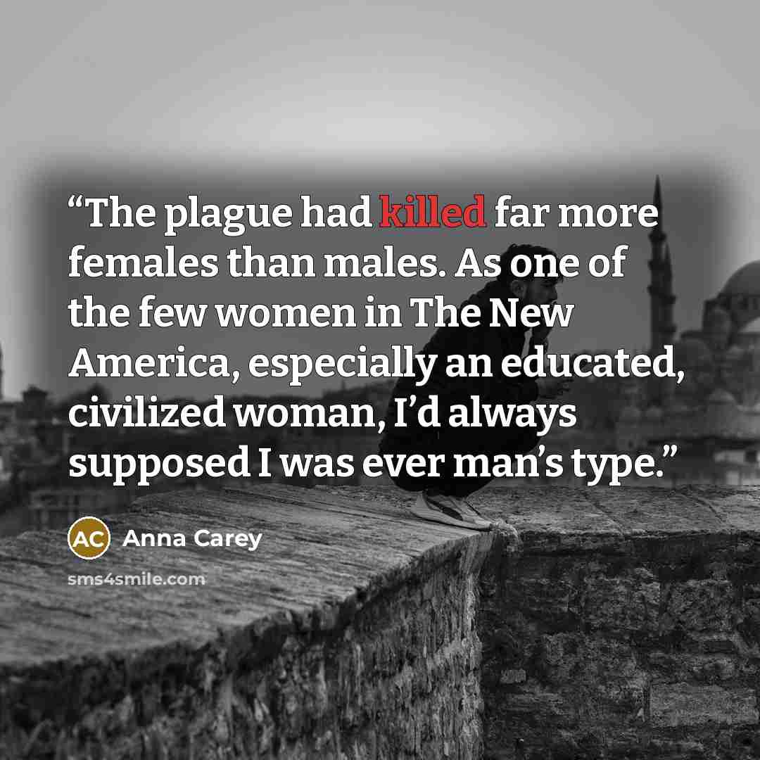 “The plague had killed far more females than males. As one of the few women in The New America, especially an educated, civilized woman, I’d always supposed I was ever man’s type.” quote by Anna Carey