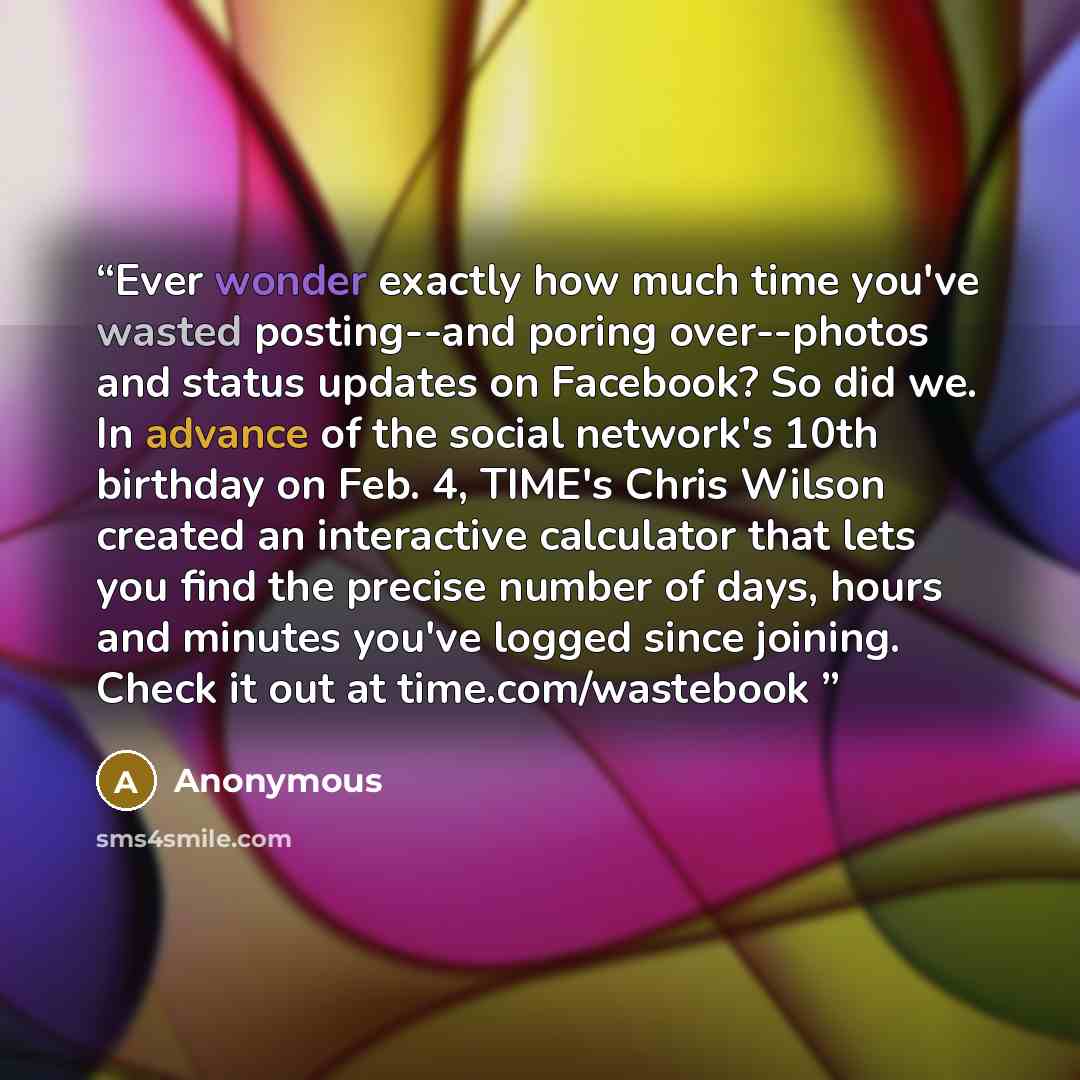 “Ever wonder exactly how much time you've wasted posting--and poring over--photos and status updates on Facebook? So did we. In advance of the social network's 10th birthday on Feb. 4, TIME's Chris Wilson created an interactive calculator that lets you find the precise number of days, hours and…” quote by Anonymous