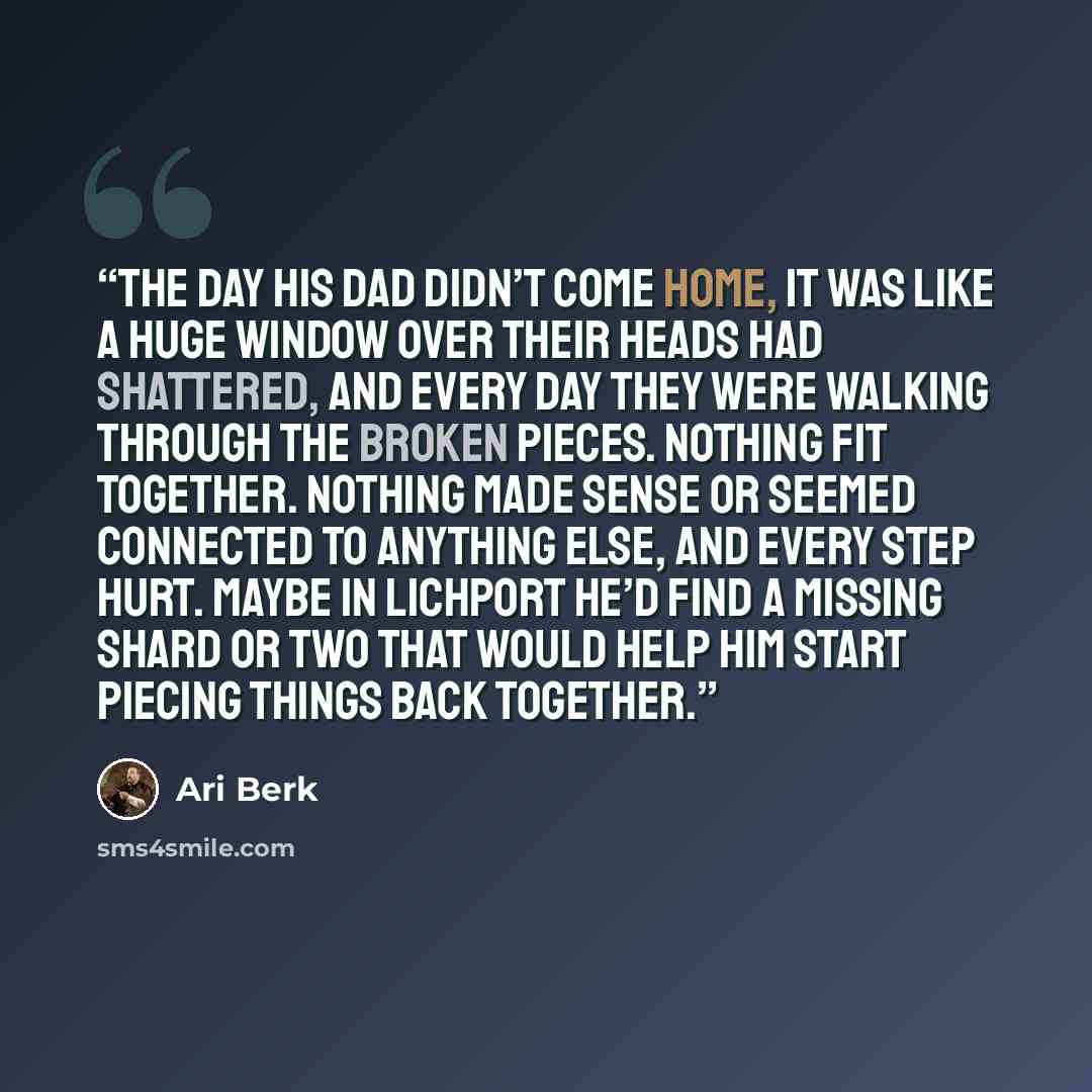 “The day his dad didn’t come home, it was like a huge window over their heads had shattered, and every day they were walking through the broken pieces. Nothing fit together. Nothing made sense or seemed connected to anything else, and every step hurt. Maybe in Lichport he’d find a missing shard or…” quote by Ari Berk
