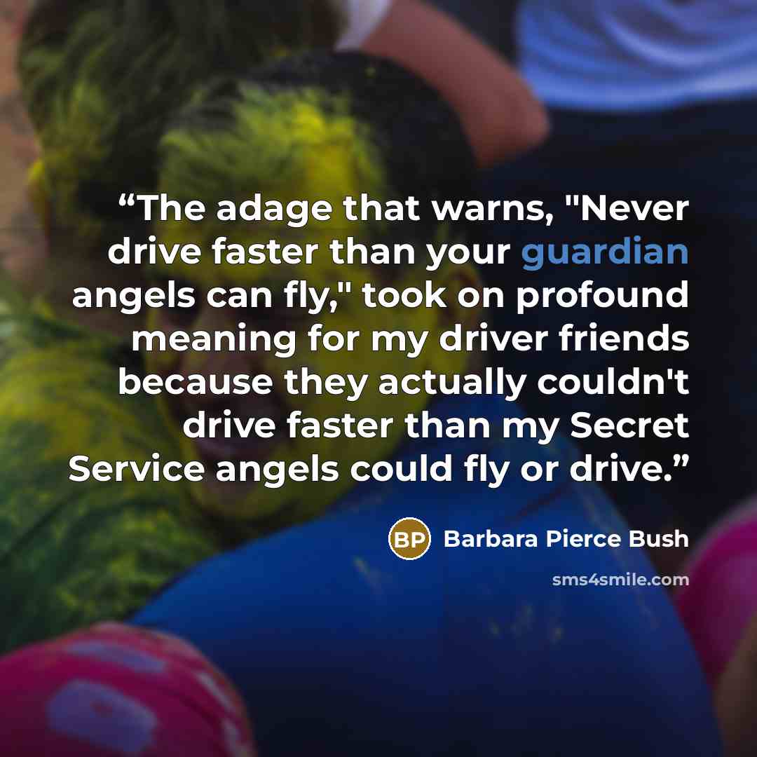 “The adage that warns, "Never drive faster than your guardian angels can fly," took on profound meaning for my driver friends because they actually couldn't drive faster than my Secret Service angels could fly or drive.” quote by Barbara Pierce Bush