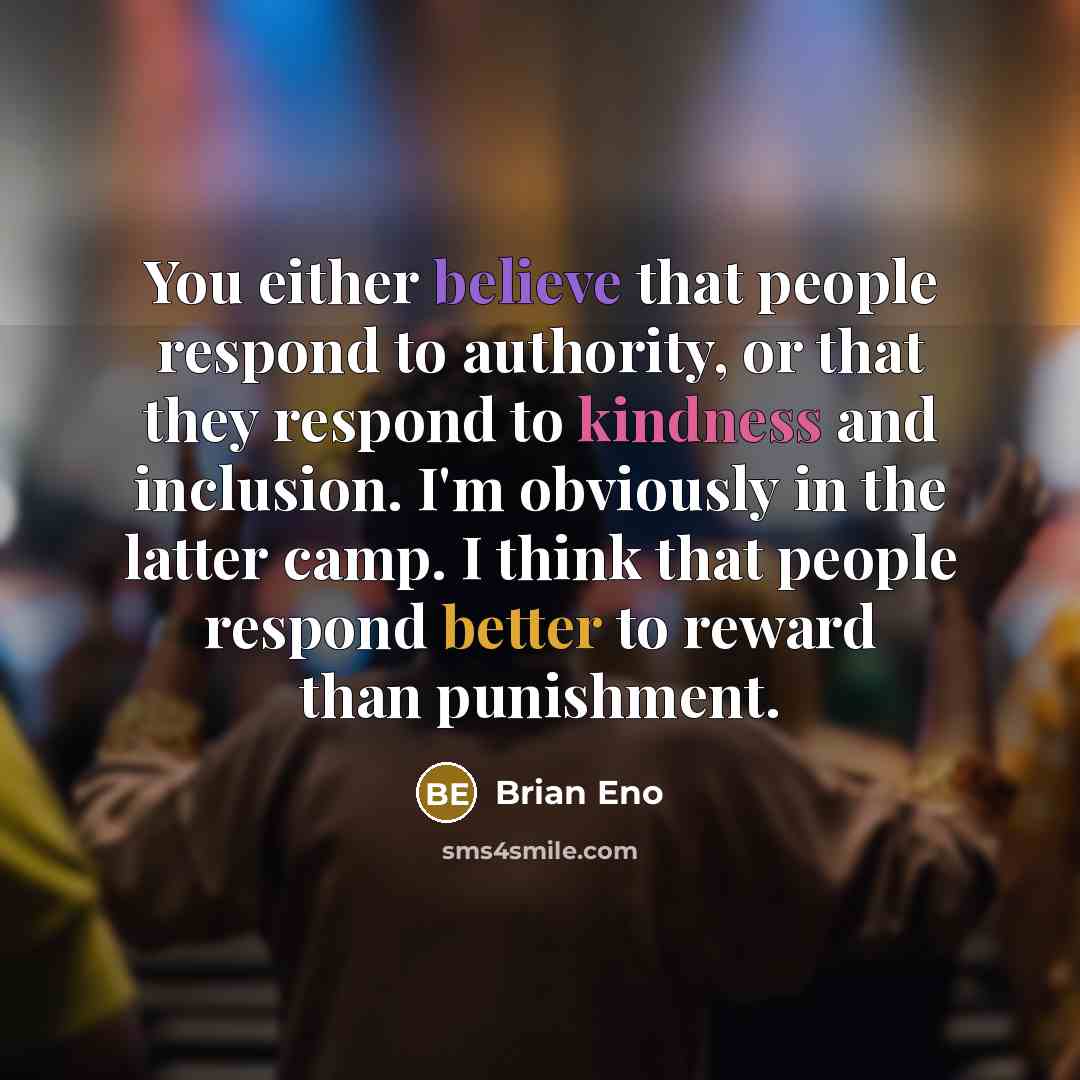 “You either believe that people respond to authority, or that they respond to kindness and inclusion. I'm obviously in the latter camp. I think that people respond better to reward than punishment.” quote by Brian Eno