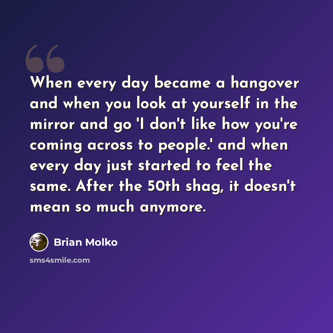 “When every day became a hangover and when you look at yourself in the mirror and go 'I don't like how you're coming across to people.' and when every day just started to feel the same. After the 50th shag, it doesn't mean so much anymore.” quote by Brian Molko