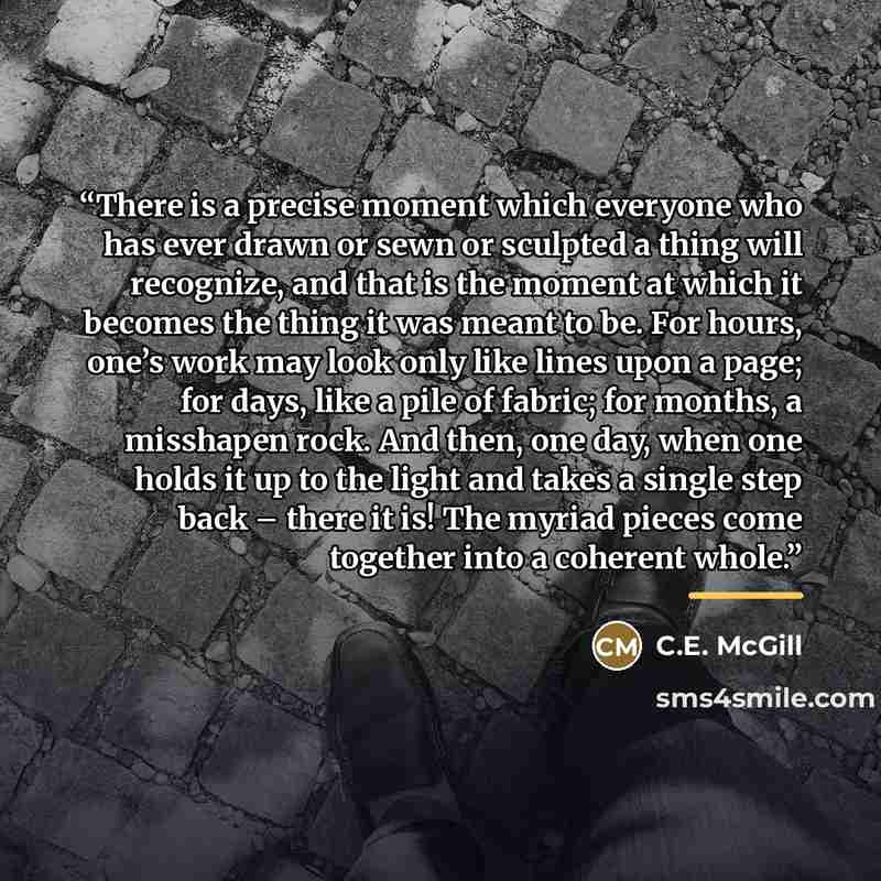 “There is a precise moment which everyone who has ever drawn or sewn or sculpted a thing will recognize, and that is the moment at which it becomes the thing it was meant to be. For hours, one’s work may look only like lines upon a page; for days, like a pile of fabric; for months, a misshapen…” quote by C.E. McGill