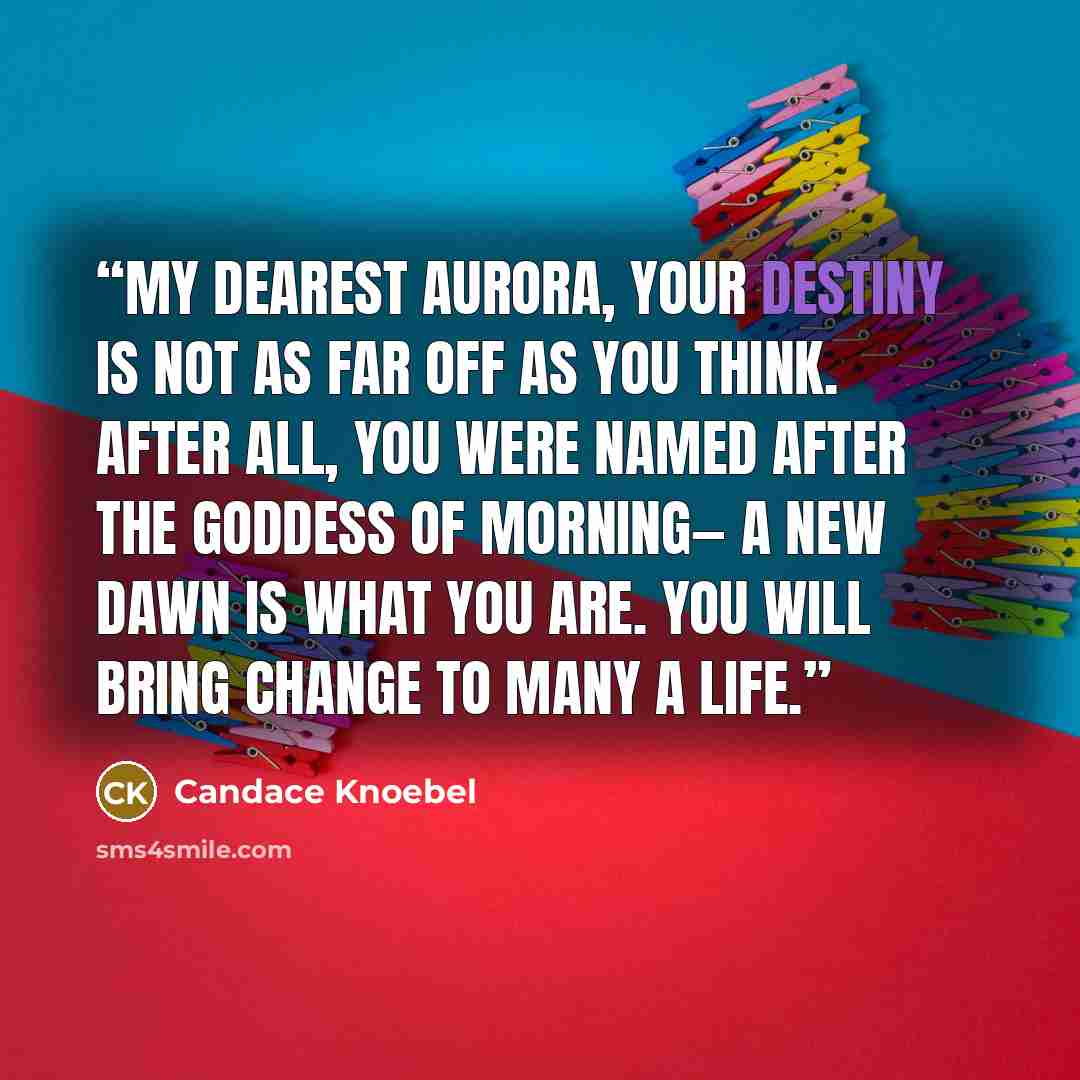 “My dearest Aurora, Your destiny is not as far off as you think. After all, you were named after the goddess of morning— a new dawn is what you are. You will bring change to many a life.” quote by Candace Knoebel