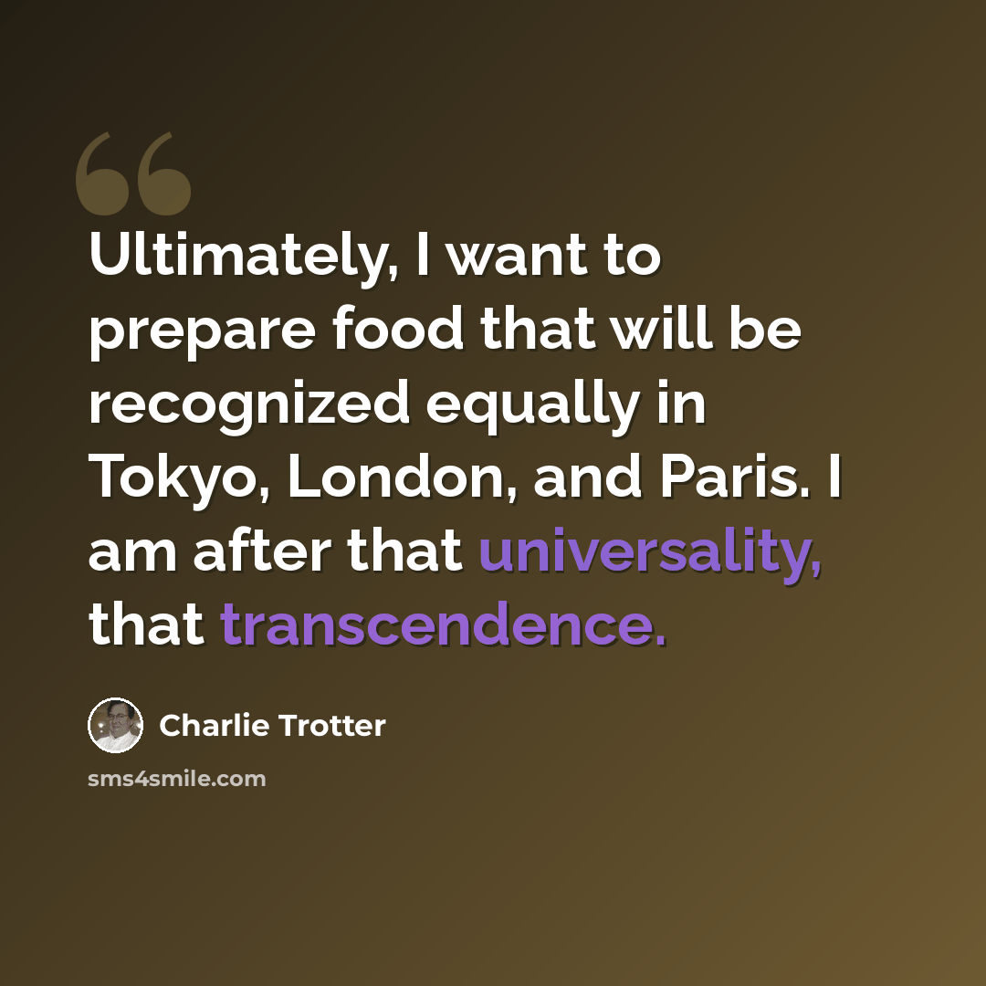 “Ultimately, I want to prepare food that will be recognized equally in Tokyo, London, and Paris. I am after that universality, that transcendence.” quote by Charlie Trotter