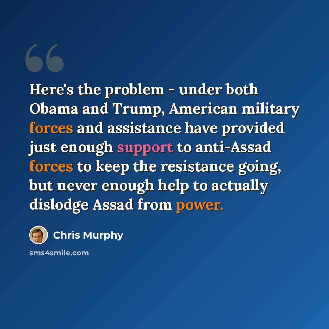 “Here's the problem - under both Obama and Trump, American military forces and assistance have provided just enough support to anti-Assad forces to keep the resistance going, but never enough help to actually dislodge Assad from power.” quote by Chris Murphy