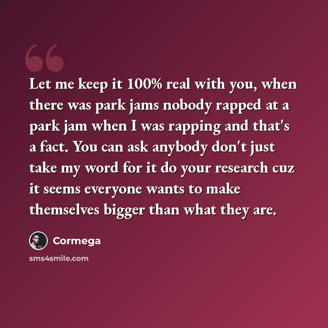 “Let me keep it 100% real with you, when there was park jams nobody rapped at a park jam when I was rapping and that's a fact. You can ask anybody don't just take my word for it do your research cuz it seems everyone wants to make themselves bigger than what they are.” quote by Cormega