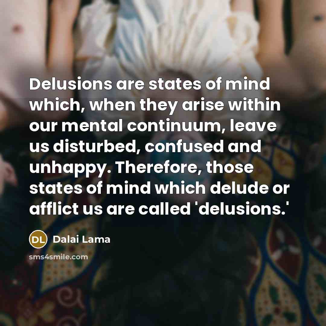“Delusions are states of mind which, when they arise within our mental continuum, leave us disturbed, confused and unhappy. Therefore, those states of mind which delude or afflict us are called 'delusions.'” quote by Dalai Lama