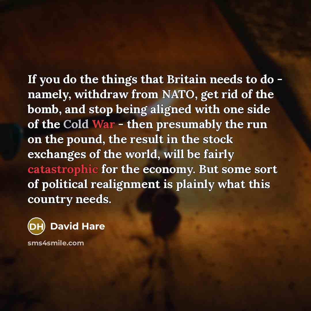 “If you do the things that Britain needs to do - namely, withdraw from NATO, get rid of the bomb, and stop being aligned with one side of the Cold War - then presumably the run on the pound, the result in the stock exchanges of the world, will be fairly catastrophic for the economy. But some sort…” quote by David Hare