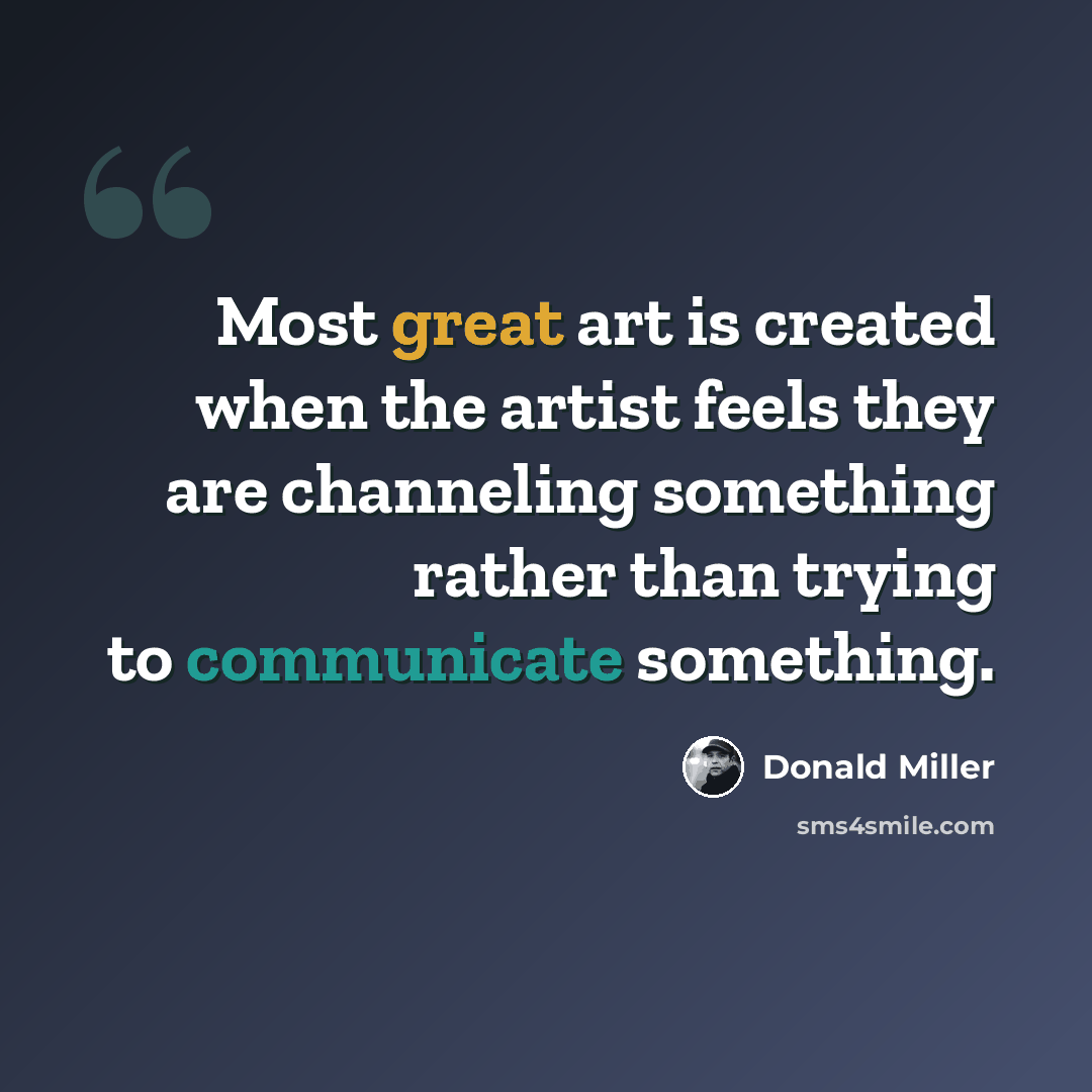 “Most great art is created when the artist feels they are channeling something rather than trying to communicate something.” quote by Donald Miller