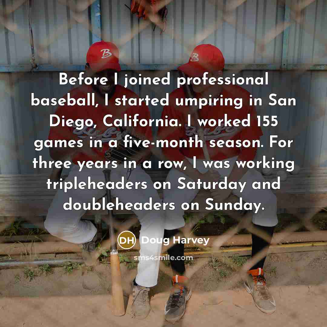 “Before I joined professional baseball, I started umpiring in San Diego, California. I worked 155 games in a five-month season. For three years in a row, I was working tripleheaders on Saturday and doubleheaders on Sunday.” quote by Doug Harvey