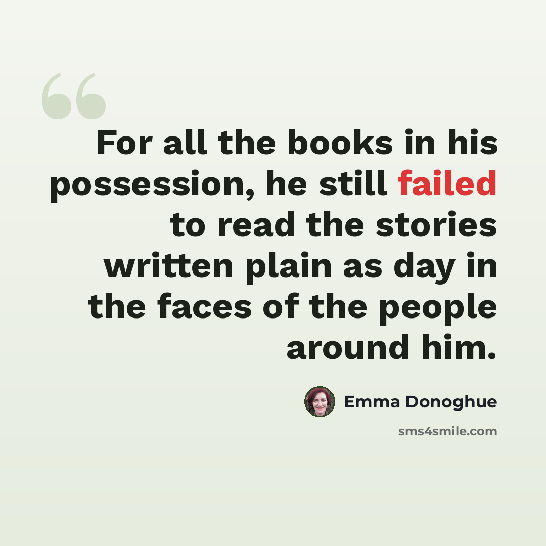 “For all the books in his possession, he still failed to read the stories written plain as day in the faces of the people around him.” quote by Emma Donoghue