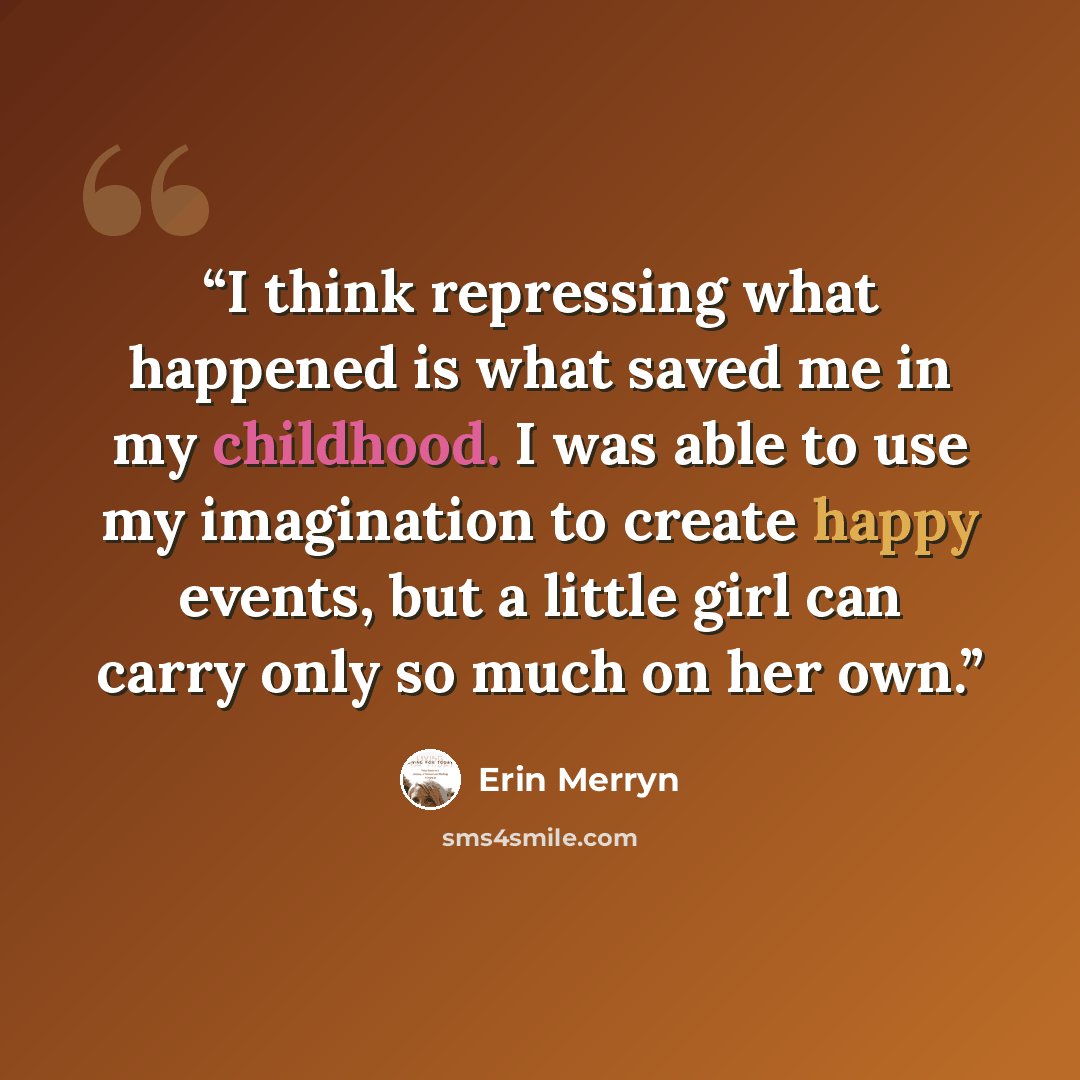 “I think repressing what happened is what saved me in my childhood. I was able to use my imagination to create happy events, but a little girl can carry only so much on her own.” quote by Erin Merryn