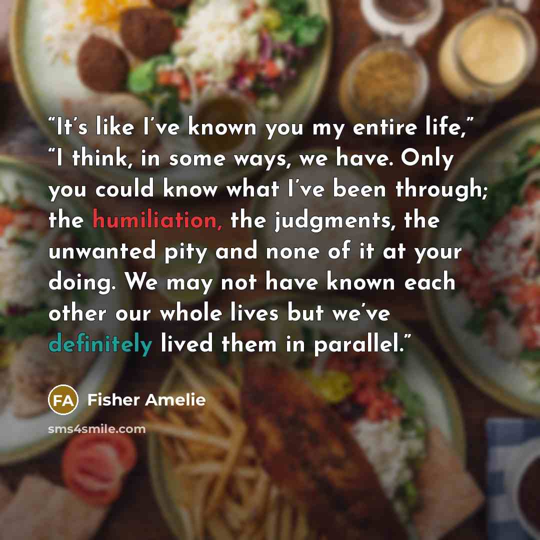 “It’s like I’ve known you my entire life,” “I think, in some ways, we have. Only you could know what I’ve been through; the humiliation, the judgments, the unwanted pity and none of it at your doing. We may not have known each other our whole lives but we’ve definitely lived them in parallel.” quote by Fisher Amelie