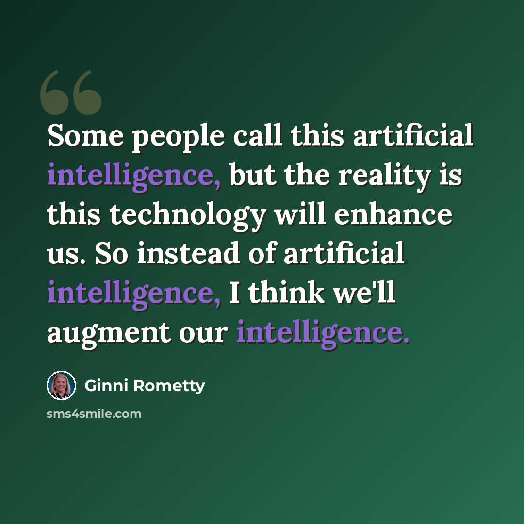 “Some people call this artificial intelligence, but the reality is this technology will enhance us. So instead of artificial intelligence, I think we'll augment our intelligence.” quote by Ginni Rometty