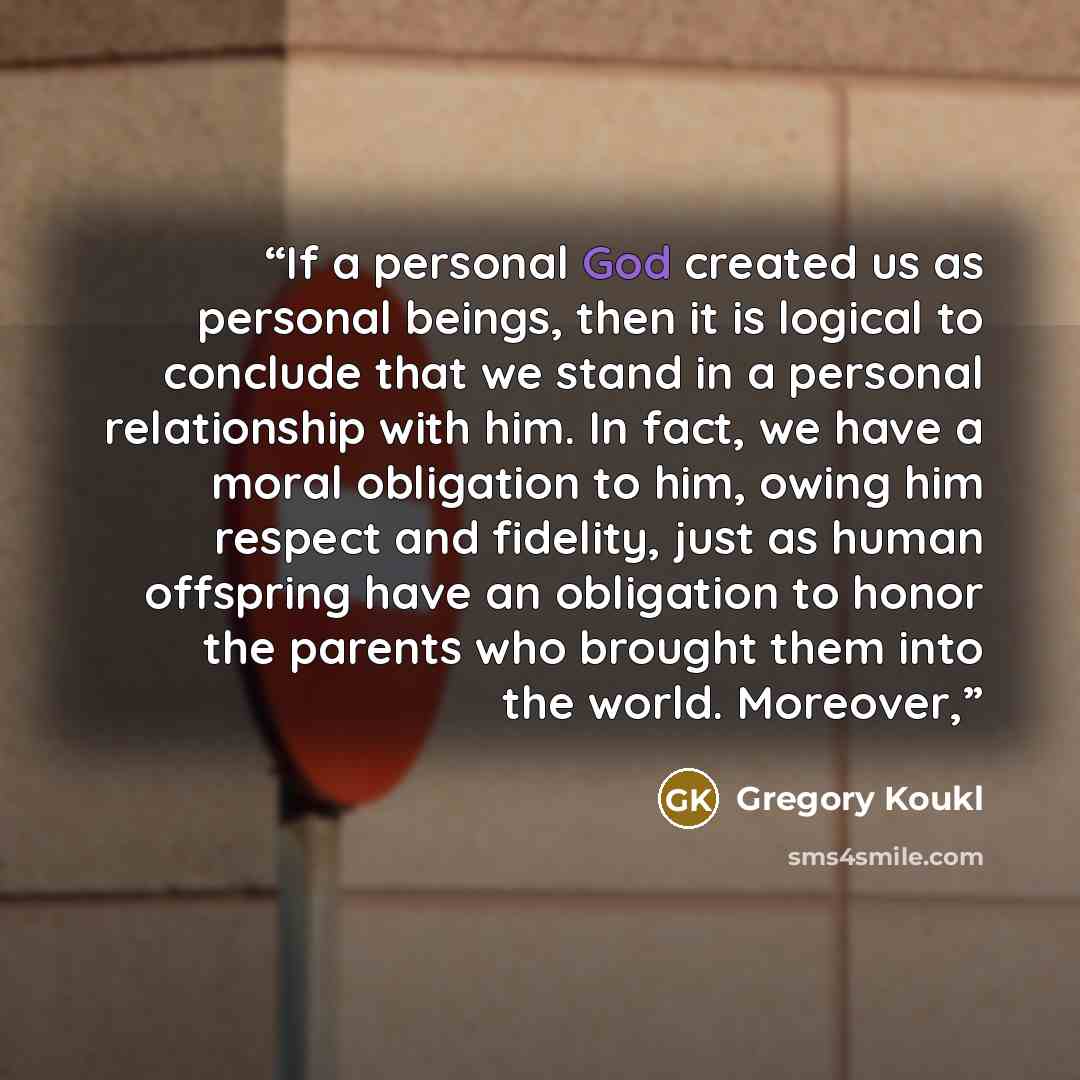 “If a personal God created us as personal beings, then it is logical to conclude that we stand in a personal relationship with him. In fact, we have a moral obligation to him, owing him respect and fidelity, just as human offspring have an obligation to honor the parents who brought them into the…” quote by Gregory Koukl