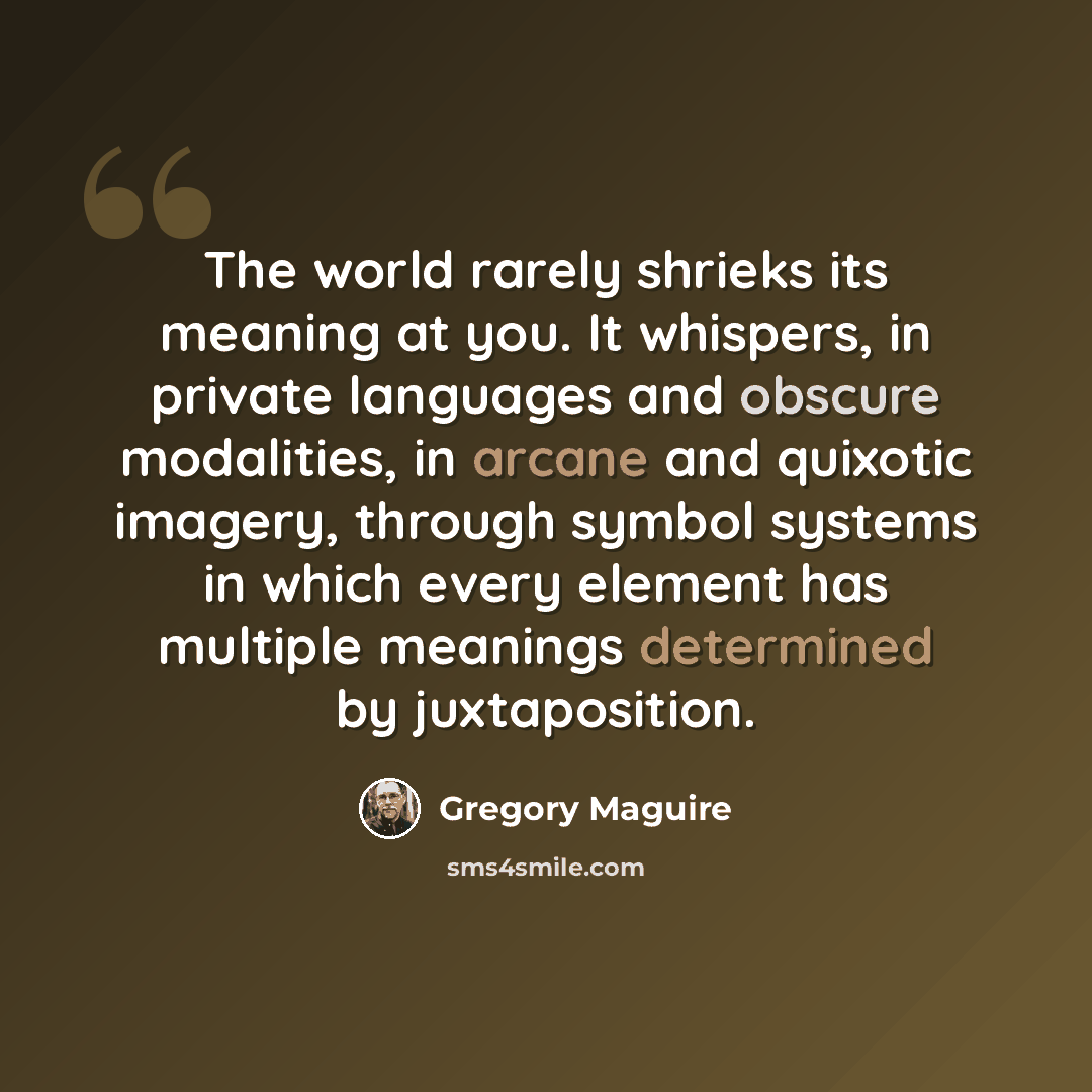 “The world rarely shrieks its meaning at you. It whispers, in private languages and obscure modalities, in arcane and quixotic imagery, through symbol systems in which every element has multiple meanings determined by juxtaposition.” quote by Gregory Maguire