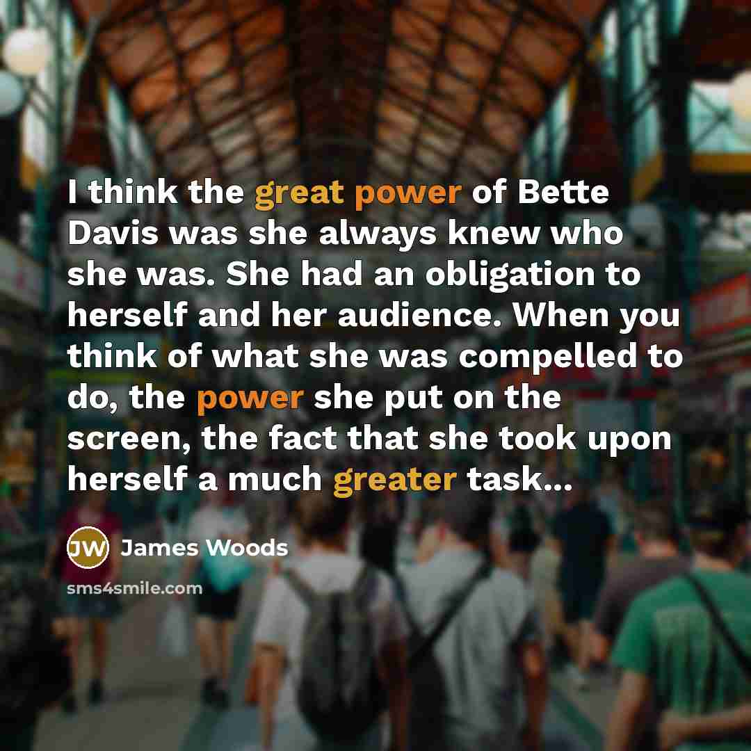 “I think the great power of Bette Davis was she always knew who she was. She had an obligation to herself and her audience. When you think of what she was compelled to do, the power she put on the screen, the fact that she took upon herself a much greater task...” quote by James Woods