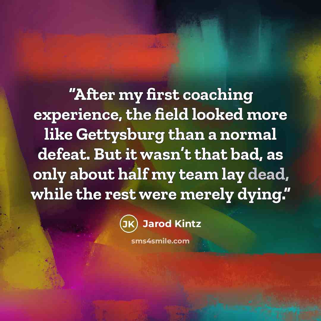“After my first coaching experience, the field looked more like Gettysburg than a normal defeat. But it wasn’t that bad, as only about half my team lay dead, while the rest were merely dying.” quote by Jarod Kintz