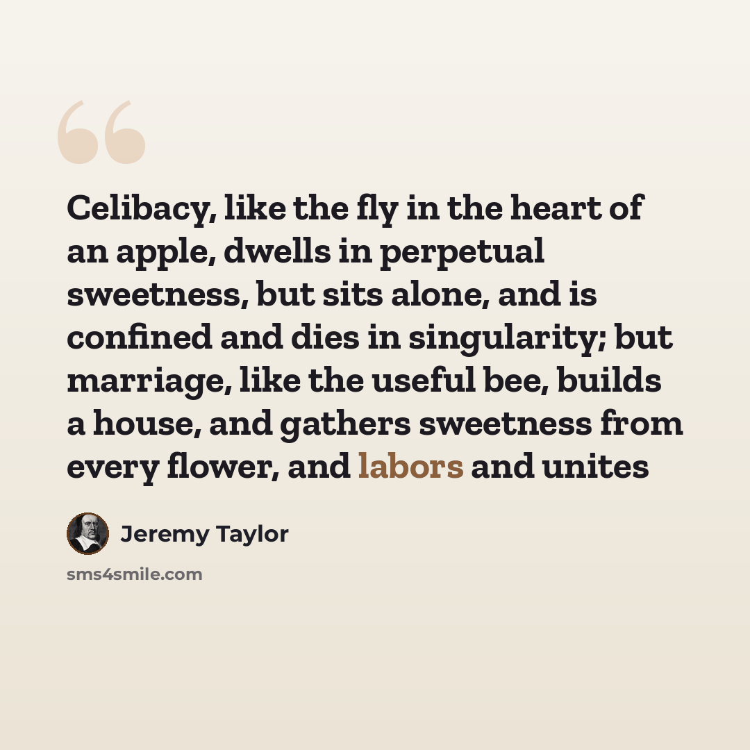 “Celibacy, like the fly in the heart of an apple, dwells in perpetual sweetness, but sits alone, and is confined and dies in singularity; but marriage, like the useful bee, builds a house, and gathers sweetness from every flower, and labors and unites” quote by Jeremy Taylor