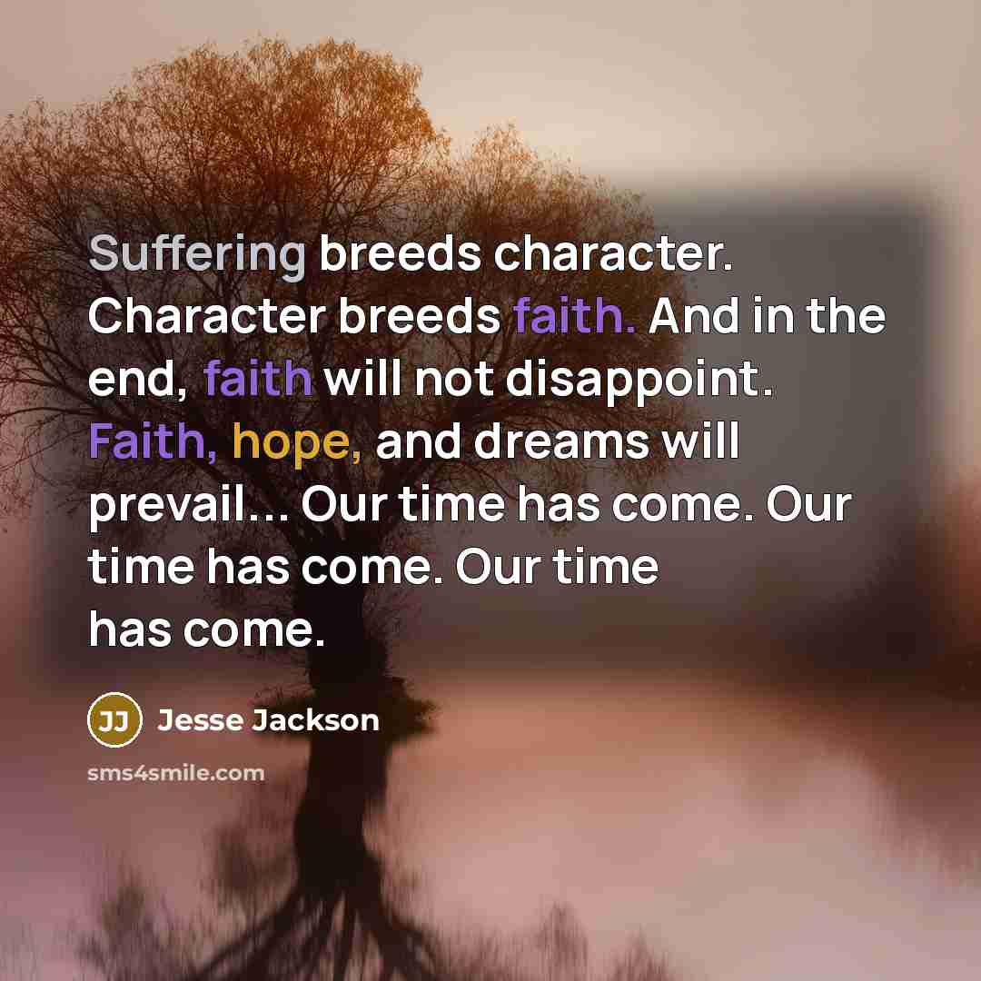 “Suffering breeds character. Character breeds faith. And in the end, faith will not disappoint. Faith, hope, and dreams will prevail... Our time has come. Our time has come. Our time has come.” quote by Jesse Jackson