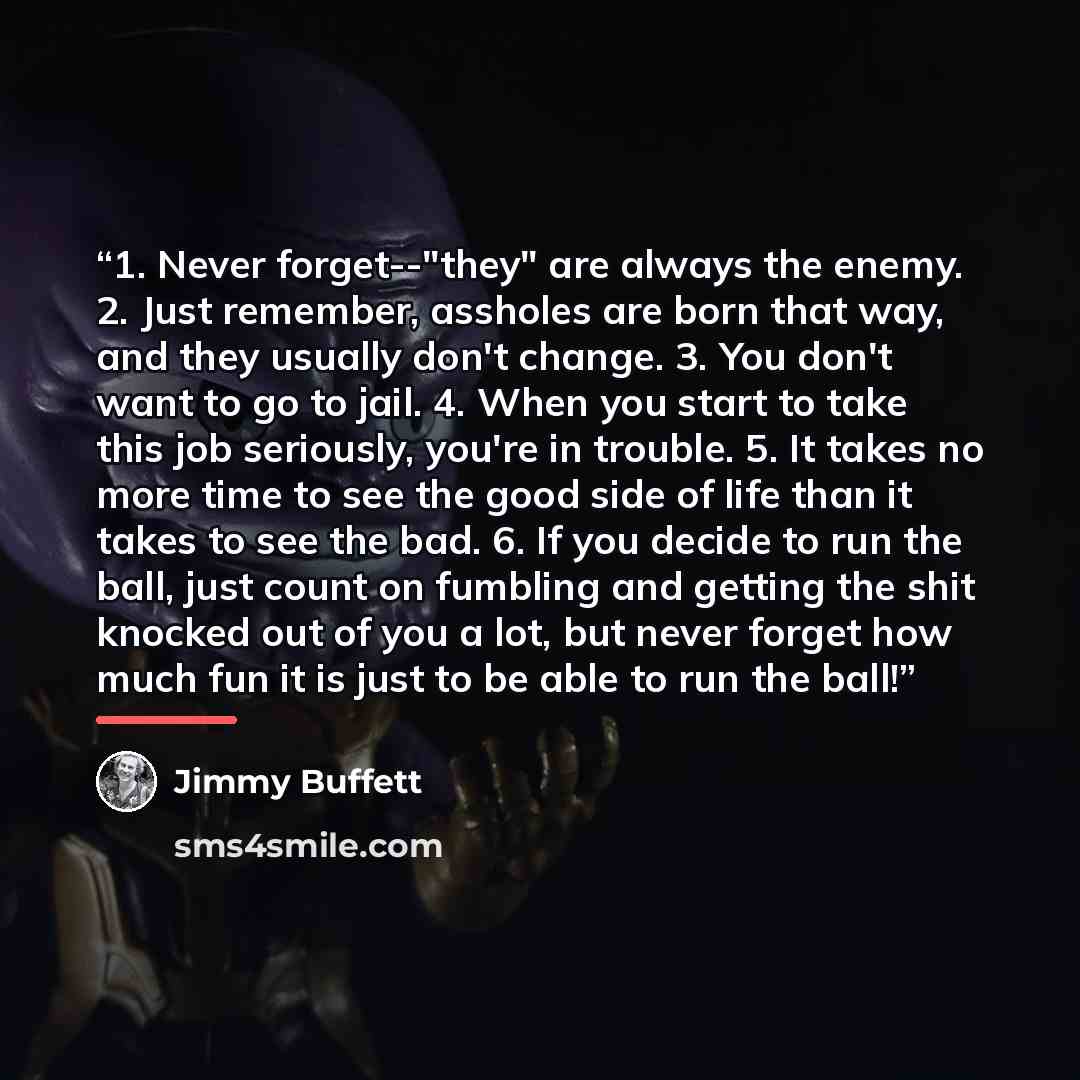 “1. Never forget--"they" are always the enemy. 2. Just remember, assholes are born that way, and they usually don't change. 3. You don't want to go to jail. 4. When you start to take this job seriously, you're in trouble. 5. It takes no more time to see the good side of life than it takes to see…” quote by Jimmy Buffett
