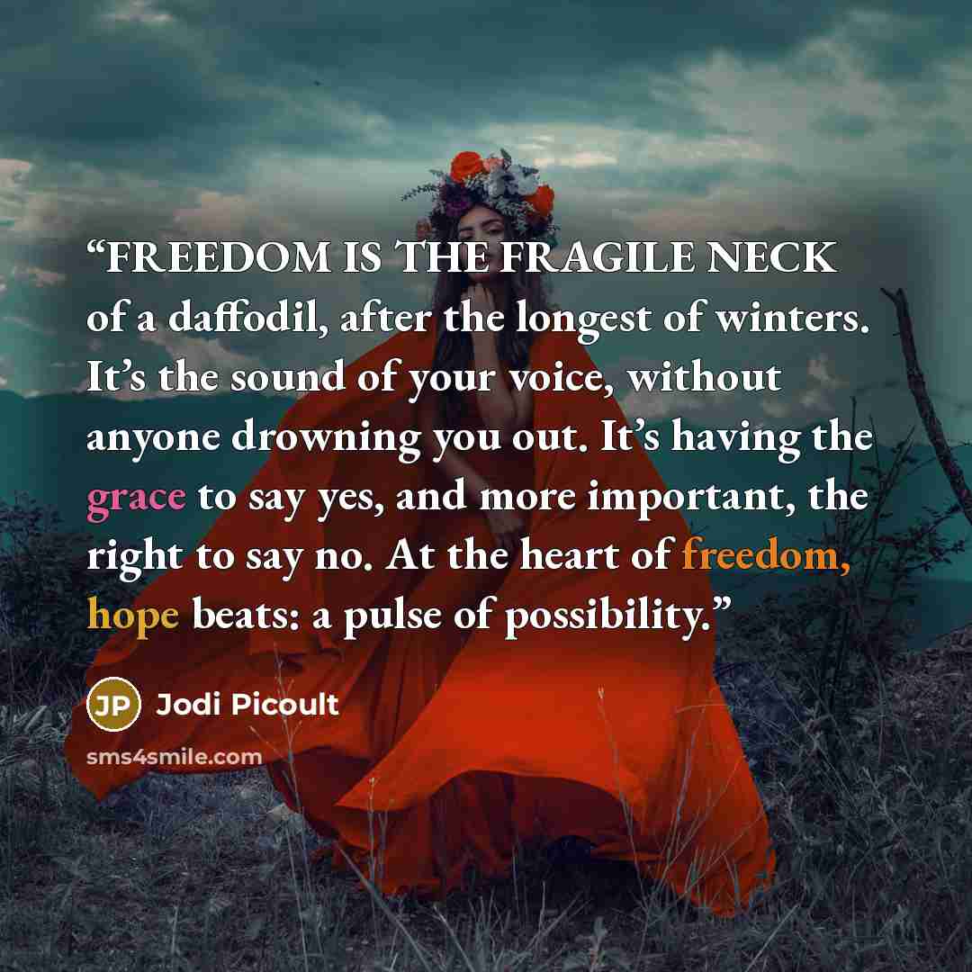“FREEDOM IS THE FRAGILE NECK of a daffodil, after the longest of winters. It’s the sound of your voice, without anyone drowning you out. It’s having the grace to say yes, and more important, the right to say no. At the heart of freedom, hope beats: a pulse of possibility.” quote by Jodi Picoult