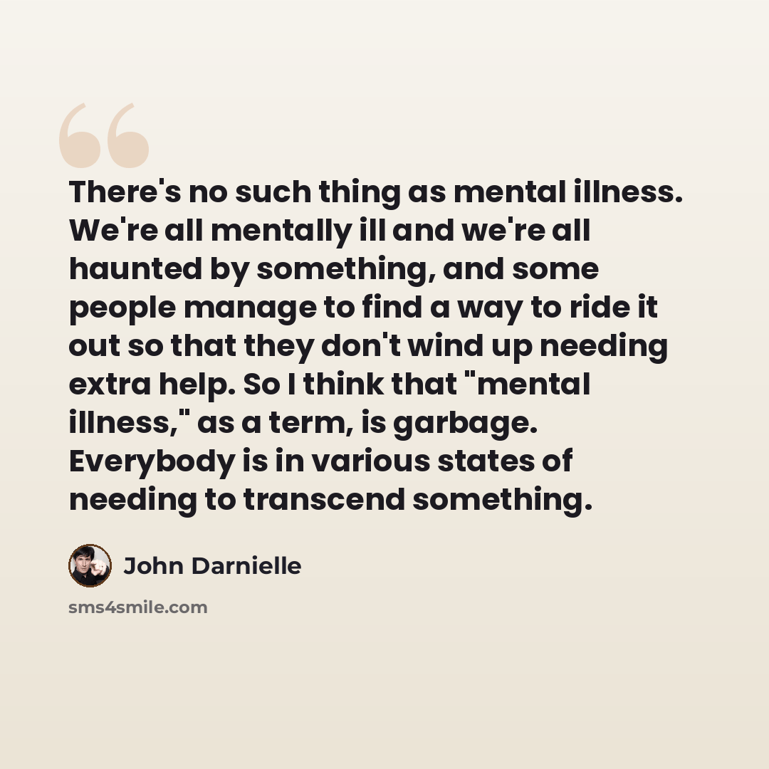 “There's no such thing as mental illness. We're all mentally ill and we're all haunted by something, and some people manage to find a way to ride it out so that they don't wind up needing extra help. So I think that "mental illness," as a term, is garbage. Everybody is in various states of needing…” quote by John Darnielle