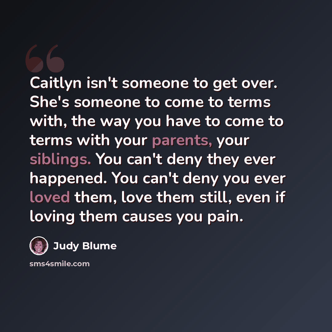 “Caitlyn isn't someone to get over. She's someone to come to terms with, the way you have to come to terms with your parents, your siblings. You can't deny they ever happened. You can't deny you ever loved them, love them still, even if loving them causes you pain.” quote by Judy Blume