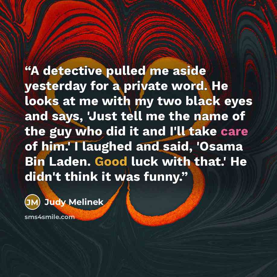 “A detective pulled me aside yesterday for a private word. He looks at me with my two black eyes and says, 'Just tell me the name of the guy who did it and I'll take care of him.' I laughed and said, 'Osama Bin Laden. Good luck with that.' He didn't think it was funny.” quote by Judy Melinek