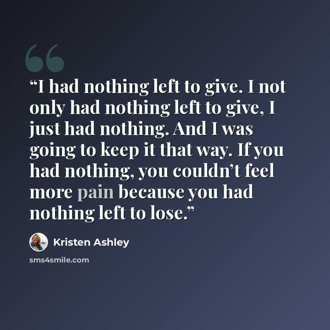 “I had nothing left to give. I not only had nothing left to give, I just had nothing. And I was going to keep it that way. If you had nothing, you couldn’t feel more pain because you had nothing left to lose.” quote by Kristen Ashley