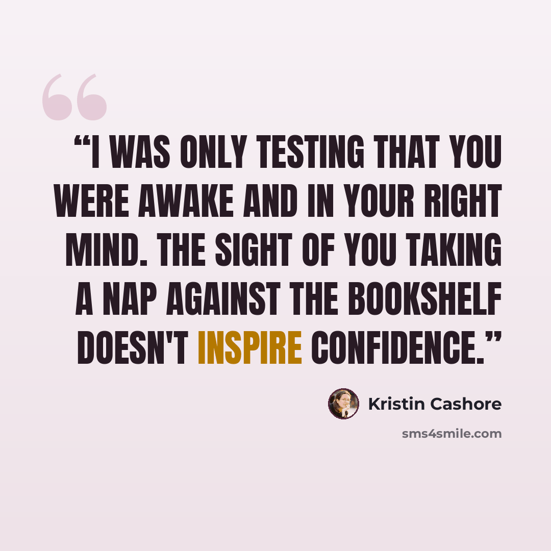 “I was only testing that you were awake and in your right mind. The sight of you taking a nap against the bookshelf doesn't inspire confidence.” quote by Kristin Cashore