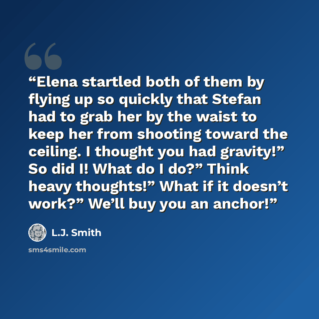 “Elena startled both of them by flying up so quickly that Stefan had to grab her by the waist to keep her from shooting toward the ceiling. I thought you had gravity!” So did I! What do I do?” Think heavy thoughts!” What if it doesn’t work?” We’ll buy you an anchor!” quote by L.J. Smith