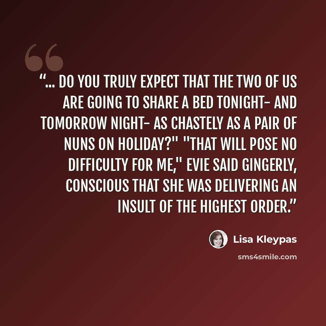 “... do you truly expect that the two of us are going to share a bed tonight- and tomorrow night- as chastely as a pair of nuns on holiday?" "That will pose no difficulty for me," Evie said gingerly, conscious that she was delivering an insult of the highest order.” quote by Lisa Kleypas