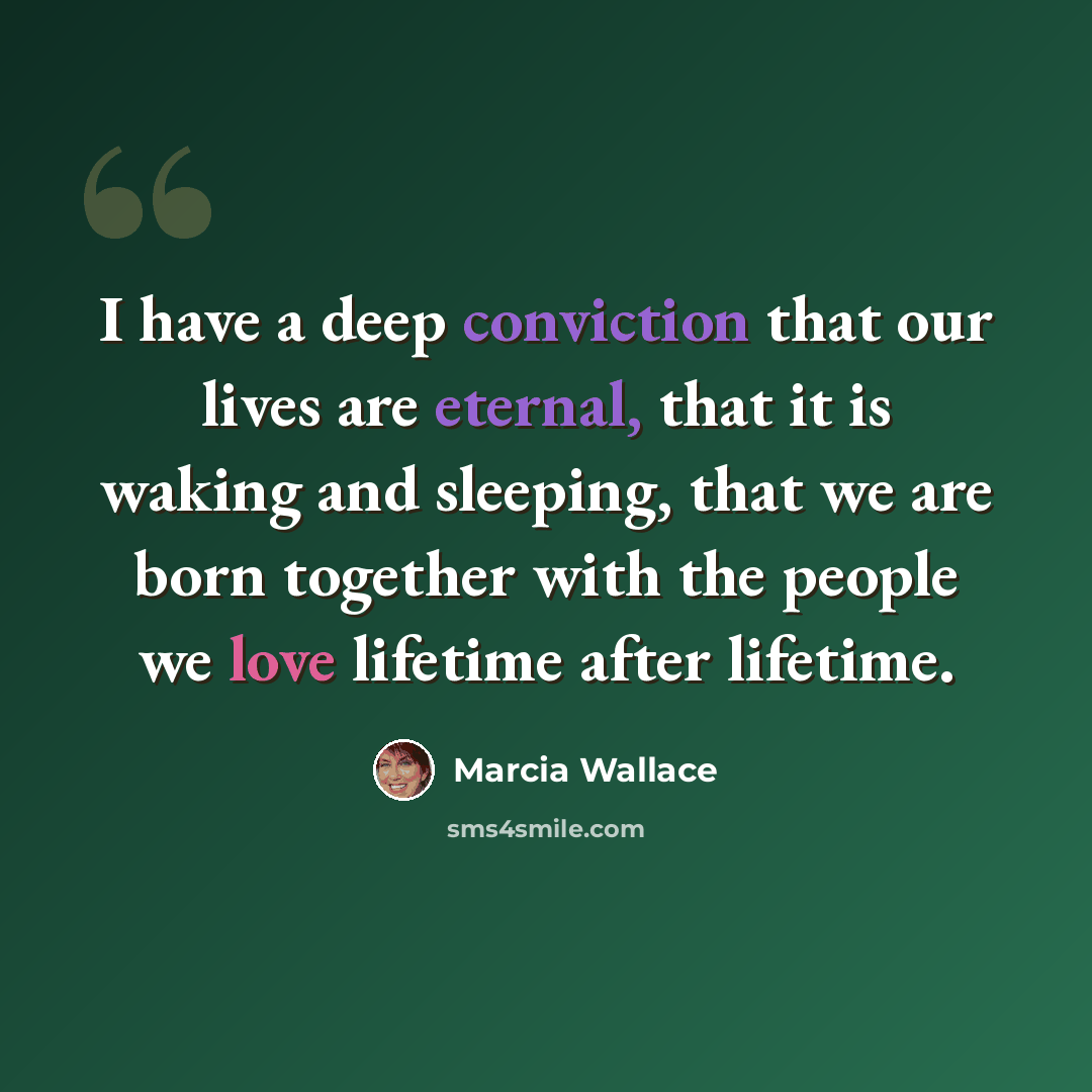 “I have a deep conviction that our lives are eternal, that it is waking and sleeping, that we are born together with the people we love lifetime after lifetime.” quote by Marcia Wallace