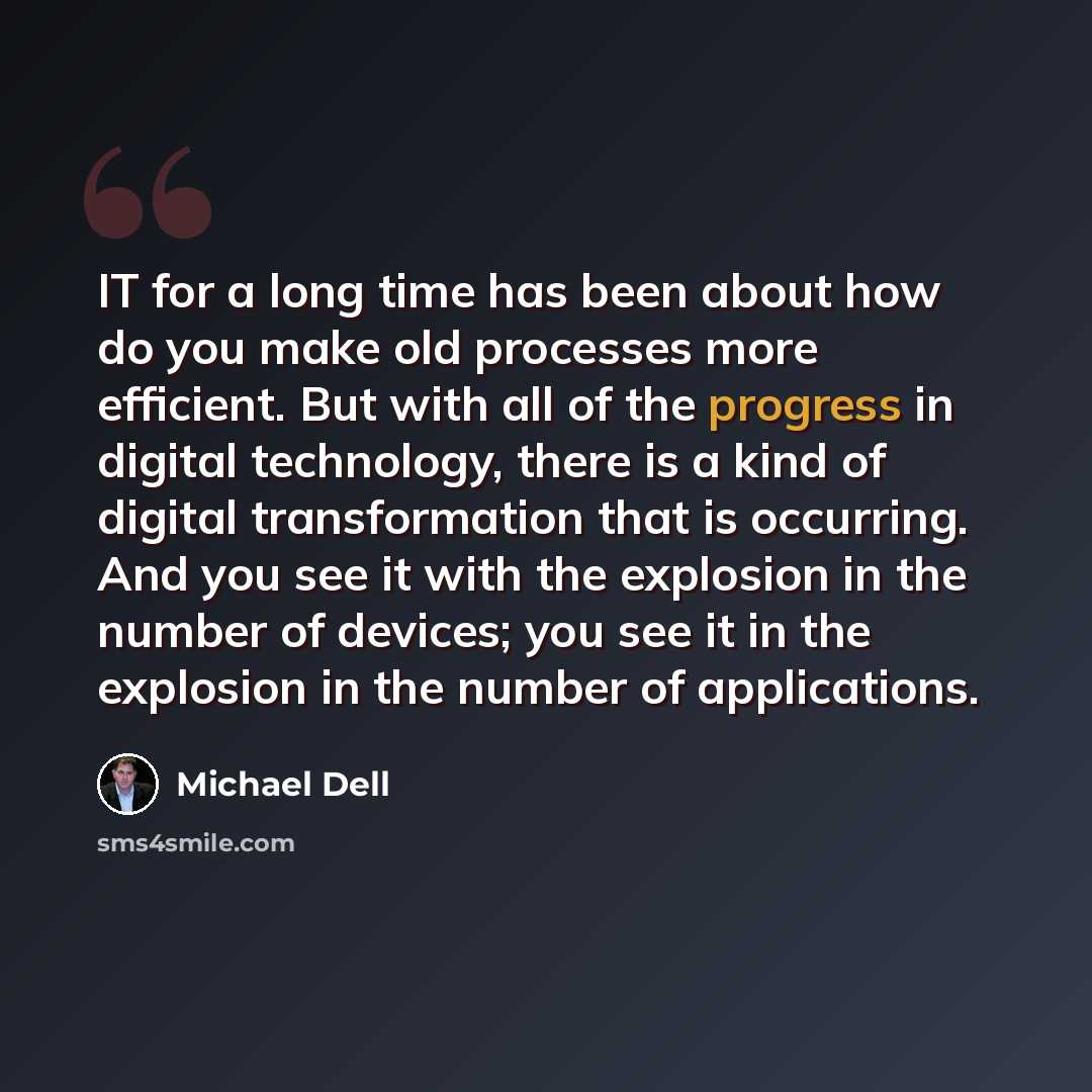 “IT for a long time has been about how do you make old processes more efficient. But with all of the progress in digital technology, there is a kind of digital transformation that is occurring. And you see it with the explosion in the number of devices; you see it in the explosion in the number of…” quote by Michael Dell
