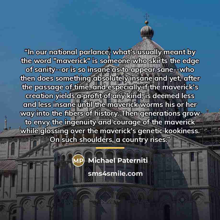 “In our national parlance, what's usually meant by the word "maverick" is someone who skirts the edge of sanity--or is so insane as to appear sane--who then does something absolutely insane and yet, after the passage of time, and especially if the maverick's creation yields a profit of any kind, is…” quote by Michael Paterniti