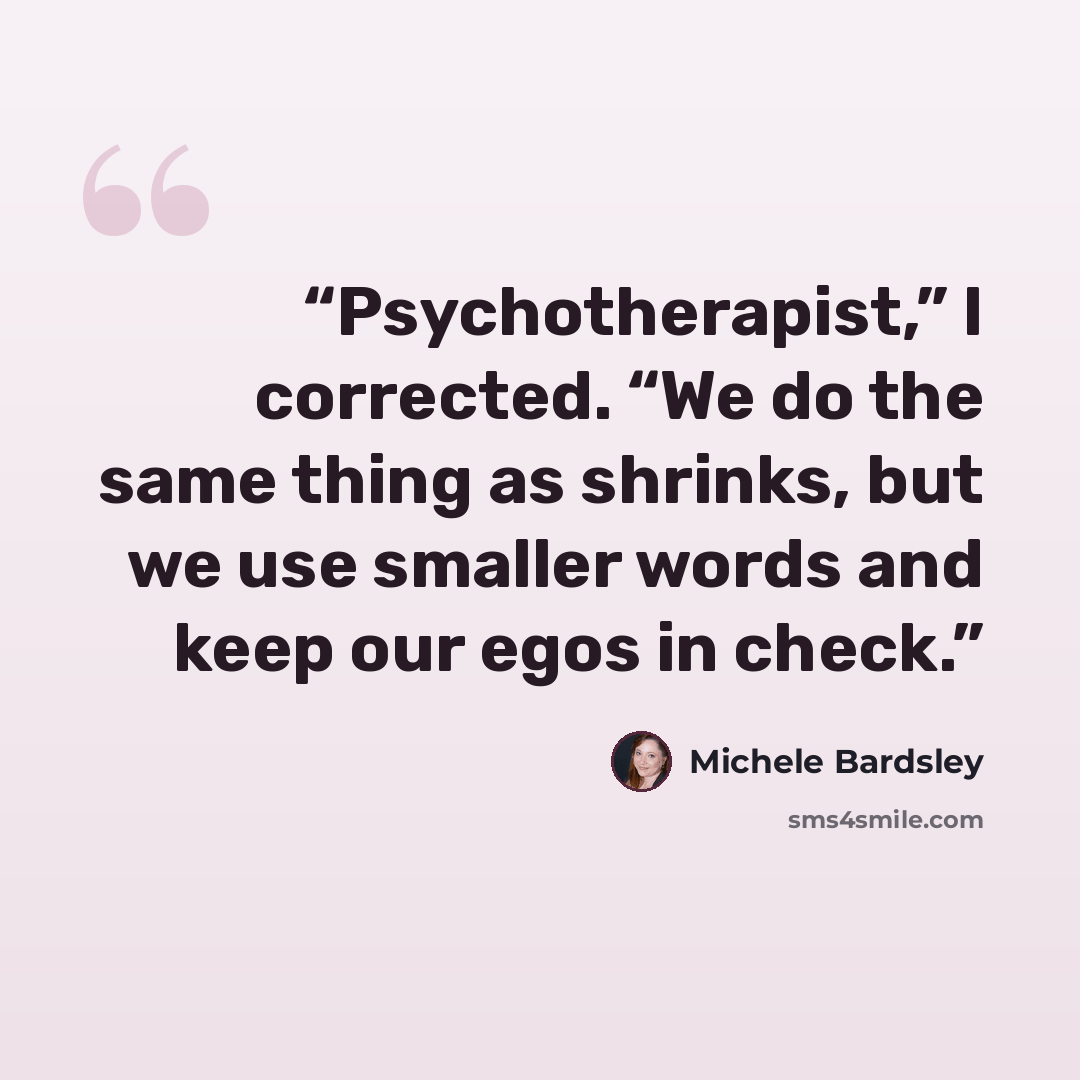 “Psychotherapist,” I corrected. “We do the same thing as shrinks, but we use smaller words and keep our egos in check.” quote by Michele Bardsley
