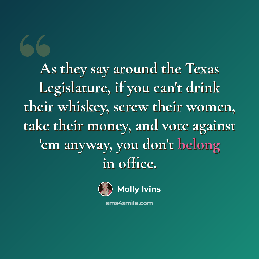 “As they say around the Texas Legislature, if you can't drink their whiskey, screw their women, take their money, and vote against 'em anyway, you don't belong in office.” quote by Molly Ivins