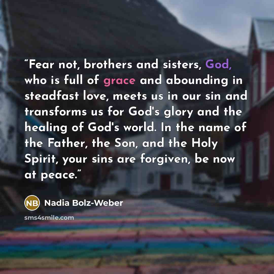 “Fear not, brothers and sisters, God, who is full of grace and abounding in steadfast love, meets us in our sin and transforms us for God's glory and the healing of God's world. In the name of the Father, the Son, and the Holy Spirit, your sins are forgiven, be now at peace.” quote by Nadia Bolz-Weber
