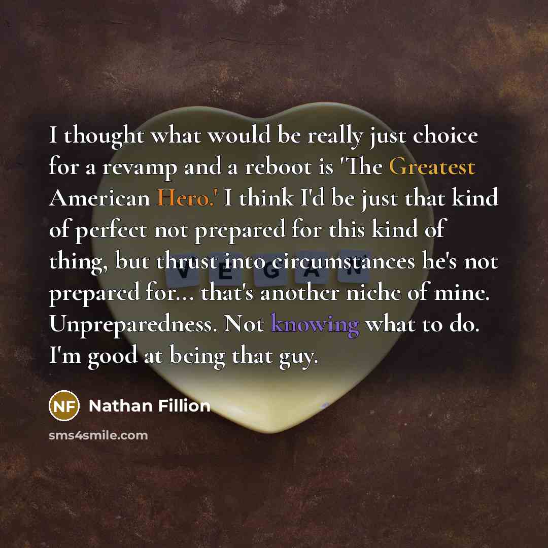 “I thought what would be really just choice for a revamp and a reboot is 'The Greatest American Hero.' I think I'd be just that kind of perfect not prepared for this kind of thing, but thrust into circumstances he's not prepared for... that's another niche of mine. Unpreparedness. Not knowing what…” quote by Nathan Fillion