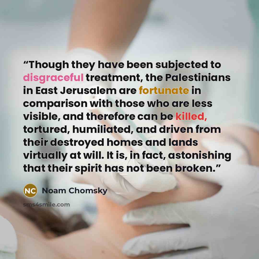 “Though they have been subjected to disgraceful treatment, the Palestinians in East Jerusalem are fortunate in comparison with those who are less visible, and therefore can be killed, tortured, humiliated, and driven from their destroyed homes and lands virtually at will. It is, in fact…” quote by Noam Chomsky
