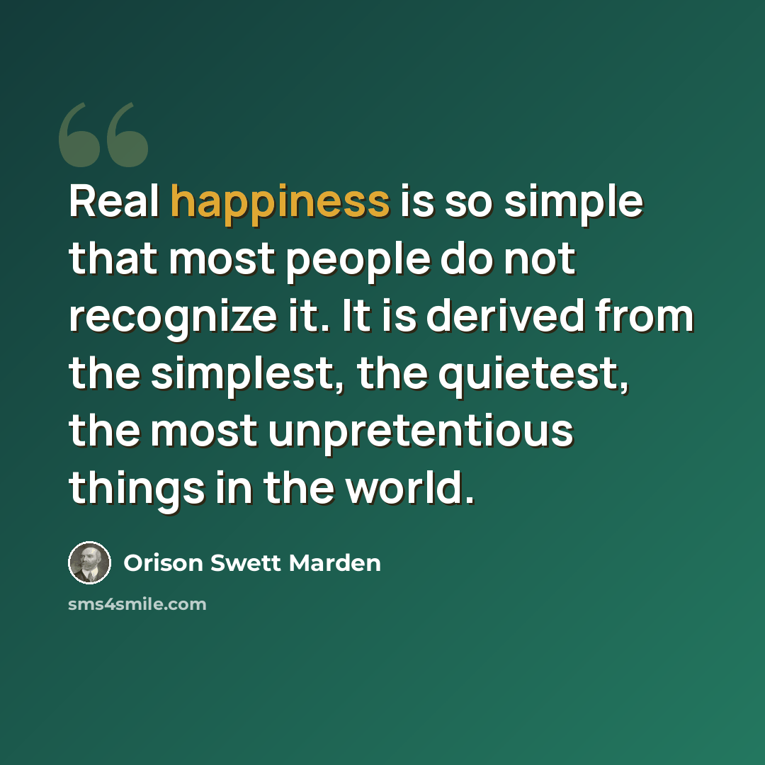 “Real happiness is so simple that most people do not recognize it. It is derived from the simplest, the quietest, the most unpretentious things in the world.” quote by Orison Swett Marden